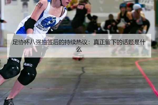 足协杯八强抽签后的持续热议：真正留下的话题是什么